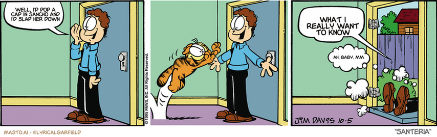 Original Garfield comic from October 5, 1995
Text replaced with lyrics from: Santeria

Transcript:
• Well, I'd Pop A Cap In Sancho And I'd Slap Her Down
• What I Really Want To Know
• Ah, Baby, Mm


--------------
Original Text:
• Jon:  Garfield, I'm back!  And you're back on a diet.
• Garfield:  Rats.
