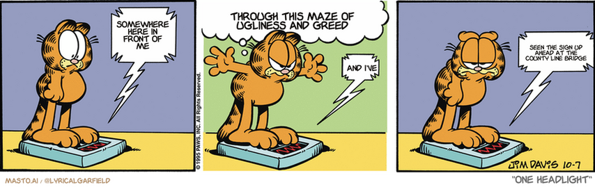 Original Garfield comic from October 7, 1995
Text replaced with lyrics from: One Headlight

Transcript:
• Somewhere Here In Front Of Me
• Through This Maze Of Ugliness And Greed
• And I've
• Seen The Sign Up Ahead At The County Line Bridge


--------------
Original Text:
• Scale:  GEEZ you're fat!
• Garfield:  