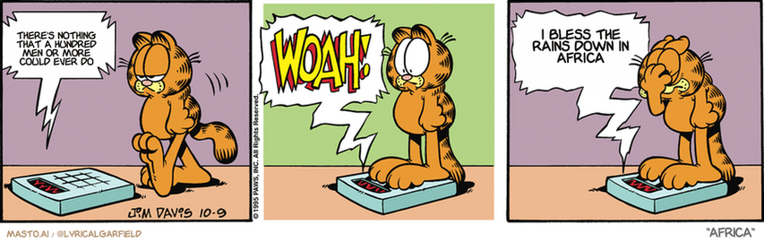 Original Garfield comic from October 9, 1995
Text replaced with lyrics from: Africa

Transcript:
• There's Nothing That A Hundred Men Or More Could Ever Do
• I Bless The Rains Down In Africa


--------------
Original Text:
• Scale:  So, how goes the diet?  WOAH!  I guess THAT answers my question.