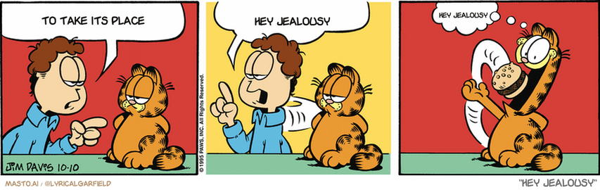Original Garfield comic from October 10, 1995
Text replaced with lyrics from: ﻿Hey Jealousy

Transcript:
• To Take Its Place
• Hey Jealousy
• Hey Jealousy


--------------
Original Text:
• Jon:  Remember, Garfield, if you cheat on your diet...  You're only hurting yourself!
• Garfield:  Ouch!