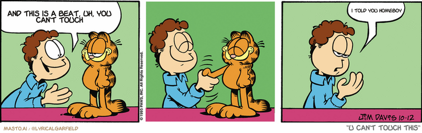 Original Garfield comic from October 12, 1995
Text replaced with lyrics from: U Can't Touch This

Transcript:
• And This Is A Beat, Uh, You Can't Touch
• I Told You Homeboy


--------------
Original Text:
• Jon:  Garfield, I want to congratulate you on sticking to your diet.  Mustard.
