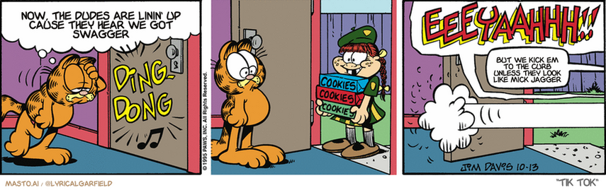Original Garfield comic from October 13, 1995
Text replaced with lyrics from: Tik Tok

Transcript:
• Now, The Dudes Are Linin' Up Cause They Hear We Got Swagger
• But We Kick Em To The Curb Unless They Look Like Mick Jagger


--------------
Original Text:
• Garfield:  This diet is driving me nuts! I've got to stop thinking about food!
• *ding dong*
• Garfield:  EEEYAAAHHH!!
• Girl:  EEK!