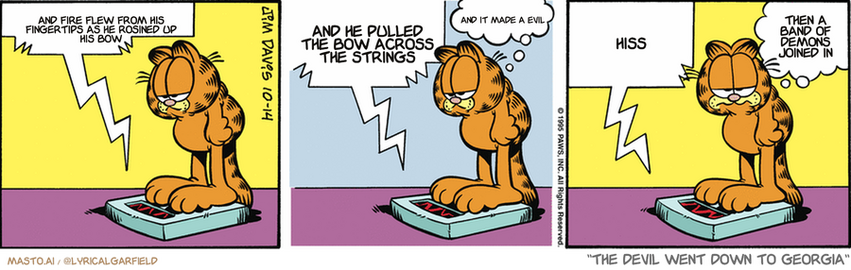 Original Garfield comic from October 14, 1995
Text replaced with lyrics from: The Devil Went Down to Georgia

Transcript:
• And Fire Flew From His Fingertips As He Rosined Up His Bow
• And He Pulled The Bow Across The Strings
• And It Made A Evil
• Hiss
• Then A Band Of Demons Joined In


--------------
Original Text:
• Scale:  Cat, let's make a deal.  From now on we'll be nice to each other, agreed?
• Garfield:  Agreed.
• Scale:  Ok. Now...slowly put the bowling ball down.
• Garfield:  It's an uneasy truce.