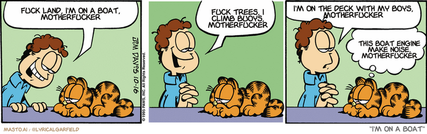 Original Garfield comic from October 16, 1995
Text replaced with lyrics from: I'm on a Boat

Transcript:
• Fuck Land, I'm On A Boat, Motherfucker
• Fuck Trees, I Climb Buoys, Motherfucker
• I'm On The Deck With My Boys, Motherfucker
• This Boat Engine Make Noise, Motherfucker


--------------
Original Text:
• Jon:  I flirted with a pretty girl today, Garfield.  Our eyes met. She smiled sweetly.  Then her boyfriend made me eat my socks.
• Garfield:  You'll always have the moment.