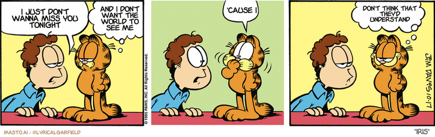 Original Garfield comic from October 17, 1995
Text replaced with lyrics from: Iris

Transcript:
• I Just Don't Wanna Miss You Tonight
• And I Don't Want The World To See Me
• 'Cause I
• Don't Think That They'd Understand


--------------
Original Text:
• Jon:  What happened to the leftover meat loaf?
• Garfield:  It's no longer with us.  Burp.  I stand corrected.