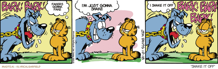 Original Garfield comic from October 18, 1995
Text replaced with lyrics from: Shake It Off

Transcript:
• Fakers Gonna Fake
• I'm Just Gonna Shake
• I Shake It Off


--------------
Original Text:
• Dog:  BARK! BARK!
• Garfield:  Nice collar.  
• Dog:  Do you really like it?  I mean...  BARK! BARK! BARK!
• 