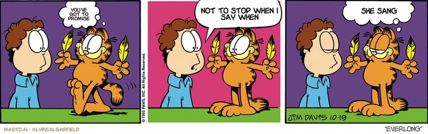 Original Garfield comic from October 19, 1995
Text replaced with lyrics from: ﻿Everlong

Transcript:
• You've Got To Promise
• Not To Stop When I Say When
• She Sang


--------------
Original Text:
• Garfield:  Hi, Jon.
• Jon:  What's with the feathers?
• Garfield:  Leftovers.