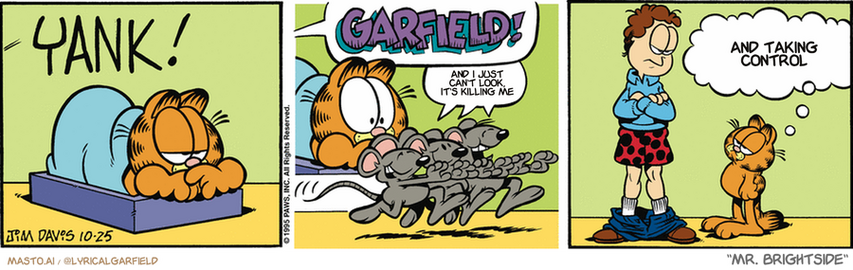 Original Garfield comic from October 25, 1995
Text replaced with lyrics from: Mr. Brightside

Transcript:
• And I Just Can't Look, It's Killing Me
• And Taking Control


--------------
Original Text:
• *YANK!*
• Jon:  GARFIELD!
• Mouse:  Hee hee hee.
• Garfield:  So I suppose you're going to blame the cat.