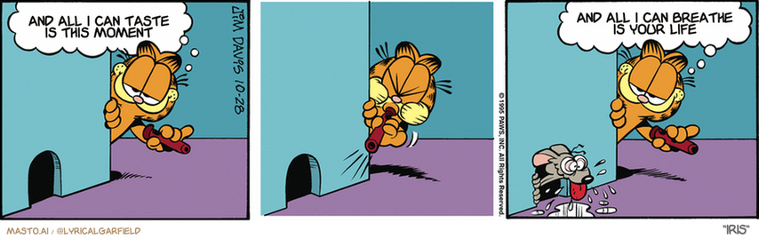 Original Garfield comic from October 28, 1995
Text replaced with lyrics from: Iris

Transcript:
• And All I Can Taste Is This Moment
• And All I Can Breathe Is Your Life


--------------
Original Text:
• Garfield:  This mouse call drives 'em nuts.  It sounds like swiss cheese aging.