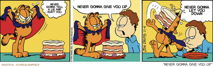 Original Garfield comic from November 4, 1995
Text replaced with lyrics from: ﻿Never Gonna Give You Up

Transcript:
• Never Gonna Tell A Lie And Hurt You
• Never Gonna Give You Up
• Never Gonna Let You Down


--------------
Original Text:
• Garfield:  Do not resist me!
• Jon:  There's no such thing as a vampire cat!
• Garfield:  It's just as well. Cakes don't have necks anyway.