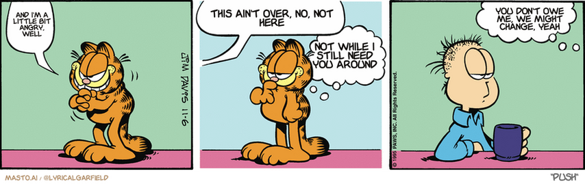 Original Garfield comic from November 6, 1995
Text replaced with lyrics from: Push

Transcript:
• And I'm A Little Bit Angry, Well
• This Ain't Over, No, Not Here
• Not While I Still Need You Around
• You Don't Owe Me, We Might Change, Yeah


--------------
Original Text:
• Garfield:  Hee hee hee.
• Jon:  What are you plotting, Garafield?
• Garfield:  I'm not plotting anything.  I already did it.