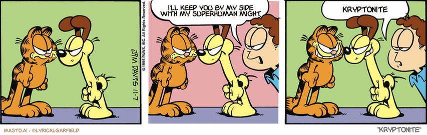 Original Garfield comic from November 7, 1995
Text replaced with lyrics from: Kryptonite

Transcript:
• I'll Keep You By My Side With My Superhuman Might
• Kryptonite


--------------
Original Text:
• Jon:  Why don't you two cheer up?  Much better.