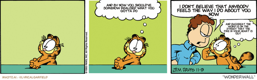 Original Garfield comic from November 9, 1995
Text replaced with lyrics from: Wonderwall

Transcript:
• And By Now You Should've Somehow Realised What You Gotta Do
• I Don't Believe That Anybody Feels The Way I Do About You Now
• And Backbeat The Word Is On The Street That The Fire In Your Heart Is Out


--------------
Original Text:
• Garfield:  I'm practicing looking innocent.
• Jon:  Garfield, would you happen to know who emptied the refrigerator?
• Garfield:  With a face like this?