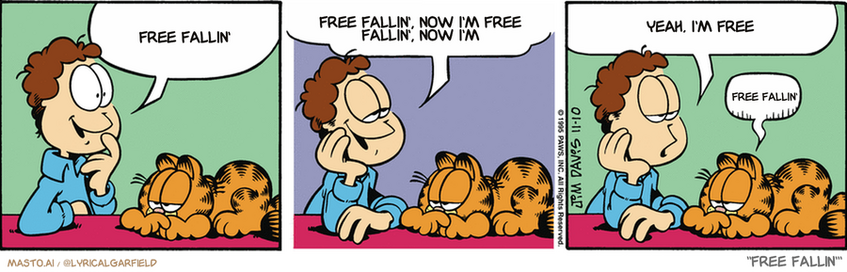 Original Garfield comic from November 10, 1995
Text replaced with lyrics from: Free Fallin'

Transcript:
• Free Fallin'
• Free Fallin', Now I'm Free Fallin', Now I'm
• Yeah, I'm Free
• Free Fallin'


--------------
Original Text:
• Jon:  I remember the glory days of my youth.  Saturday nights cruising the main drag...  'Course I had to have the tractor back by ten.
• Garfield:  Sigh.