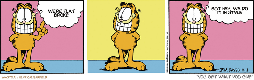Original Garfield comic from November 11, 1995
Text replaced with lyrics from: You Get What You Give

Transcript:
• We're Flat Broke
• But Hey, We Do It In Style


--------------
Original Text:
• Garfield:  I have a new positive outlook on life!  Which is no doubt doomed to failure.