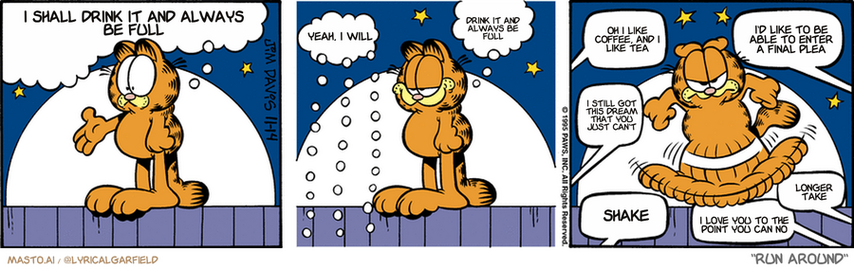 Original Garfield comic from November 14, 1995
Text replaced with lyrics from: Run Around

Transcript:
• I Shall Drink It And Always Be Full
• Yeah, I Will
• Drink It And Always Be Full
• Oh I Like Coffee, And I Like Tea
• I'd Like To Be Able To Enter A Final Plea
• I Still Got This Dream That You Just Can't
• Shake
• I Love You To The Point You Can No
• Longer Take


--------------
Original Text:
• Garfield:  Please, just for once, no booing tonight, okay?
• Audience:  Okay.
• Garfield:  thank you.
• Audience:  Hiss. Hiss. Hisss. Hiss. Hisss.