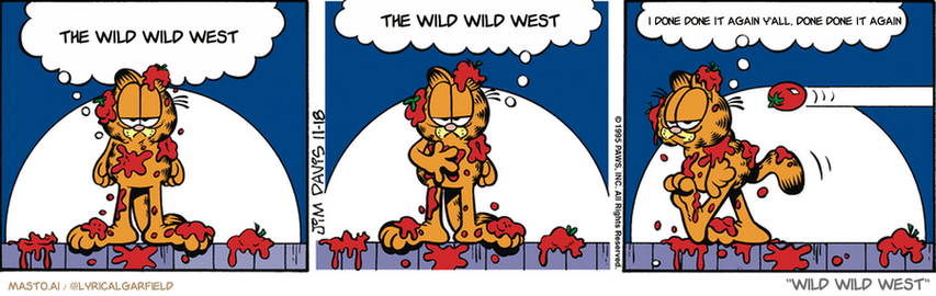 Original Garfield comic from November 18, 1995
Text replaced with lyrics from: ﻿Wild Wild West

Transcript:
• The Wild Wild West
• The Wild Wild West
• I Done Done It Again Y'all, Done Done It Again


--------------
Original Text:
• Garfield:  There will now be a fifteen-minute intermission.  For me to towel off.  And for you to reload.