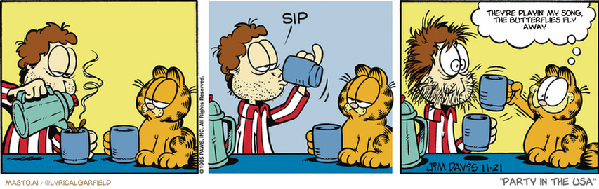 Original Garfield comic from November 21, 1995
Text replaced with lyrics from: Party in the USA

Transcript:
• They're Playin' My Song, The Butterflies Fly Away


--------------
Original Text:
• *sip*
• Garfield:  Whoa! Give ME some of that!