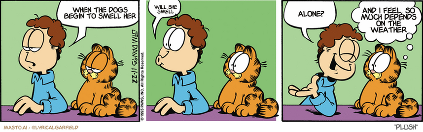Original Garfield comic from November 22, 1995
Text replaced with lyrics from: ﻿Plush

Transcript:
• When The Dogs Begin To Smell Her
• Will She Smell
• Alone?
• And I Feel, So Much Depends On The Weather


--------------
Original Text:
• Jon:  I'm having an identity crisis.  Moo.  Just kidding!
• Garfield:  Are you sure? We're out of milk.
