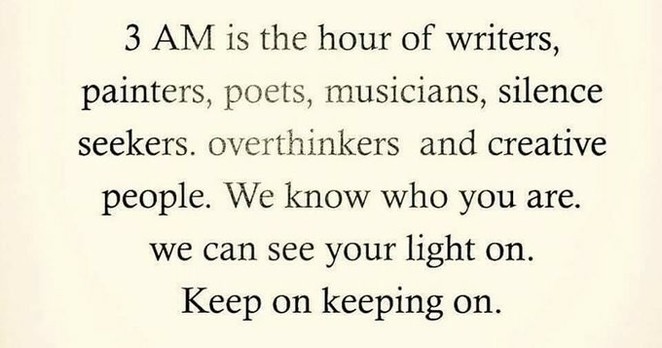3 AM is the hour of writers, painters, poets, musicians, silence seekers. overthinkers and creative people.
We know who you are.
we can see your light on.
Keep on keeping on. 