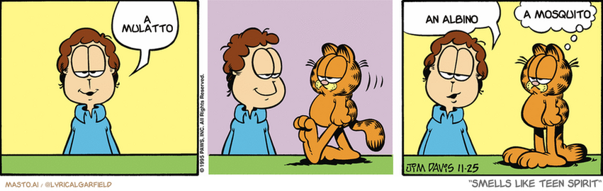 Original Garfield comic from November 25, 1995
Text replaced with lyrics from: Smells Like Teen Spirit

Transcript:
• A Mulatto
• An Albino
• A Mosquito


--------------
Original Text:
• Jon:  It's a small world.  Compared to Garfield.
• Garfield:  Shaddup.