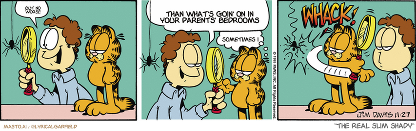 Original Garfield comic from November 27, 1995
Text replaced with lyrics from: The Real Slim Shady

Transcript:
• But No Worse
• Than What's Goin' On In Your Parents' Bedrooms
• Sometimes I


--------------
Original Text:
• Jon:  Wow.  Nature is a fascinating and wondrous thing, isn't it, Garfield?
• Garfield:  Uh-huh.
• *WHACK!*