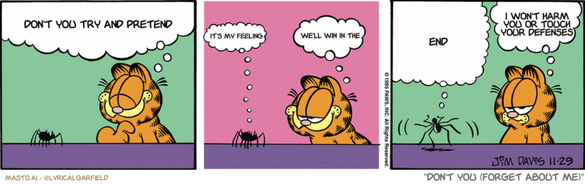 Original Garfield comic from November 28, 1995
Text replaced with lyrics from: Don't You (Forget About Me)

Transcript:
• Don't You Try And Pretend
• It's My Feeling
• We'll Win In The
• End
• I Won't Harm You Or Touch Your Defenses


--------------
Original Text:
• Garfield:  You'll be happy to know I've decided to be kinder to my animal friends.
• Spider:  Really?
• Garfield:  Really.
• Spider:  Hey, fatty-fatty-fatso! Fat-fat-fat! Tubby, tubby tub-o-lard, fat, fat, fat!
• Garfield:  He's gonna squash good.