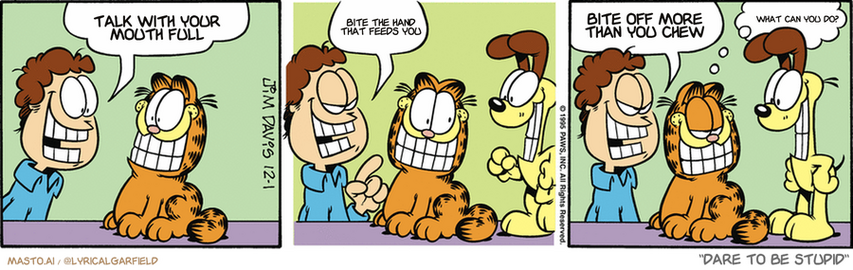 Original Garfield comic from December 1, 1995
Text replaced with lyrics from: Dare To Be Stupid

Transcript:
• Talk With Your Mouth Full
• Bite The Hand That Feeds You
• Bite Off More Than You Chew
• What Can You Do?


--------------
Original Text:
• Jon:  Today is phony smile day!  Hey, mister!  Isn't that a REAL smile?
• Garfield:  Cheater.