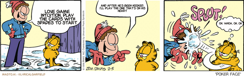 Original Garfield comic from February 5, 1996
Text replaced with lyrics from: Poker Face

Transcript:
• Love Game Intuition, Play The Cards With Spades To Start
• And After He's Been Hooked, I'll Play The One That's On His Heart
• Oh, Whoa, Oh, Oh


--------------
Original Text:
• Jon:  Okay, Garfield, this is going to be a no-holds-barred snowball fight.  There are no rules...agreed?
• *SPLUT!*
• Garfield:  Agreed.