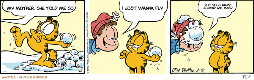 Original Garfield comic from February 10, 1996
Text replaced with lyrics from: Fly

Transcript:
• My Mother, She Told Me So
• I Just Wanna Fly
• Put Your Arms Around Me, Baby


--------------
Original Text:
• Jon:  Truce, Garfield! Let's call a truce!  You know what a truce is, don't you?  A truce is a mutual...