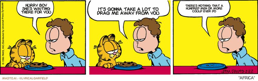 Original Garfield comic from February 22, 1996
Text replaced with lyrics from: Africa

Transcript:
• Hurry Boy She's Waiting There For You
• It's Gonna Take A Lot To Drag Me Away From You
• There's Nothing That A Hundred Men Or More Could Ever Do


--------------
Original Text:
• Jon:  The last cookie.  You know you could be a real great guy and let ME eat that.  Or, you could be a cat.