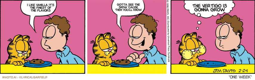 Original Garfield comic from February 24, 1996
Text replaced with lyrics from: One Week

Transcript:
• I Like Vanilla It's The Finest Of The Flavors
• Gotta See The Show 'Cause Then You'll Know
• The Vertigo Is Gonna Grow


--------------
Original Text:
• Jon:  One last cookie.  I saw it first.
• Garfield:  You also saw it last.