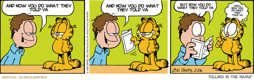 Original Garfield comic from February 26, 1996
Text replaced with lyrics from: Killing In The Name

Transcript:
• And Now You Do What They Told Ya
• And Now You Do What They Told Ya
• But Now You Do What They Told Ya
• Well Now You Do What They Told Ya


--------------
Original Text:
• Jon:  Want something from the store, Garfield?  A rubber mouse? A ball of yarn?  ...A satellite dish?
• Garfield:  A blue one!