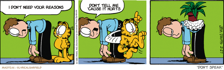 Original Garfield comic from February 27, 1996
Text replaced with lyrics from: ﻿Don't Speak

Transcript:
• I Don't Need Your Reasons
• Don't Tell Me 'Cause It Hurts


--------------
Original Text:
• Jon:  Uh-oh. I was touching my toes, and my back gave out.  Do something, Garfield!