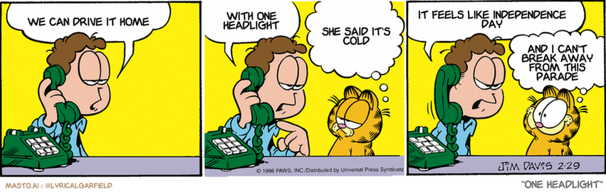 Original Garfield comic from February 29, 1996
Text replaced with lyrics from: One Headlight

Transcript:
• We Can Drive It Home
• With One Headlight
• She Said It's Cold
• It Feels Like Independence Day
• And I Can't Break Away From This Parade


--------------
Original Text:
• Jon:  Garfield, may I have a word with you?  Can you explain?
• Garfield:  This is a wild guess, but I'd say you're on the phone.  
• Jon:  Have you been playing with the glue again?
• Garfield:  WHOA! You gotta show me how you do that!