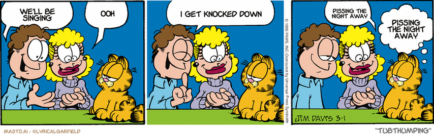 Original Garfield comic from March 1, 1996
Text replaced with lyrics from: Tubthumping

Transcript:
• We'll Be Singing
• Ooh
• I Get Knocked Down
• Pissing The Night Away
• Pissing The Night Away


--------------
Original Text:
• Jon:  Garfield, meet Darla.
• Darla:  Hi, I'm Darla.
• Jon:  Finally, my intellectual equal.
• Darla:  Hi, I'm Darla.
• Garfield:  Don't flatter yourself, Jon.