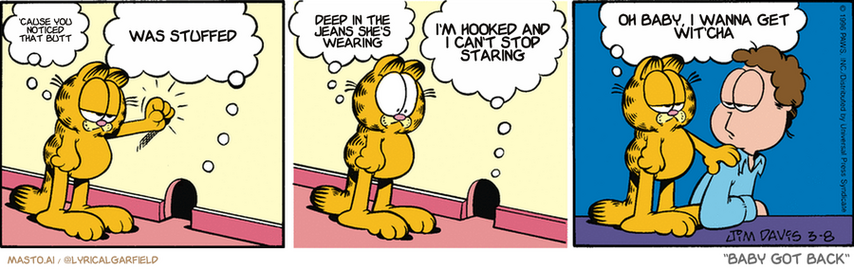 Original Garfield comic from March 8, 1996
Text replaced with lyrics from: Baby Got Back

Transcript:
• 'Cause You Noticed That Butt
• Was Stuffed
• Deep In The Jeans She's Wearing
• I'm Hooked And I Can't Stop Staring
• Oh Baby, I Wanna Get Wit'cha


--------------
Original Text:
• Garfield:  Hey, mouse.
• Mouse:  The mouse doesn't live her anymore.
• Garfield:  Then who are you?
• Mouse:  I'm a saber-toothed screaming lemur.
• Garfield:  Okay, good news-bad news time...