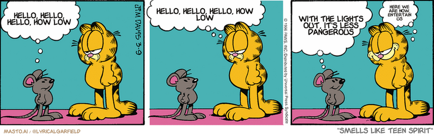 Original Garfield comic from March 9, 1996
Text replaced with lyrics from: Smells Like Teen Spirit

Transcript:
• Hello, Hello, Hello, How Low
• Hello, Hello, Hello, How Low
• With The Lights Out, It's Less Dangerous
• Here We Are Now, Entertain Us


--------------
Original Text:
• Mouse:  Your owner doesn't seem to like us.  
• Garfield:  Well, he's got this thing about mice...
• Mouse:  You mean the part where he stands on a chair and screams?
• Garfield:  That too.
