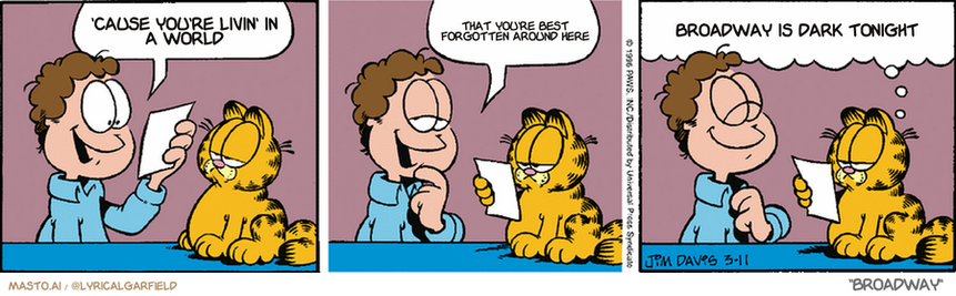 Original Garfield comic from March 11, 1996
Text replaced with lyrics from: Broadway

Transcript:
• 'Cause You're Livin' In A World
• That You're Best Forgotten Around Here
• Broadway Is Dark Tonight


--------------
Original Text:
• Jon:  Here's my sixth-grade report card!  My parents were so proud.
• Garfield:  