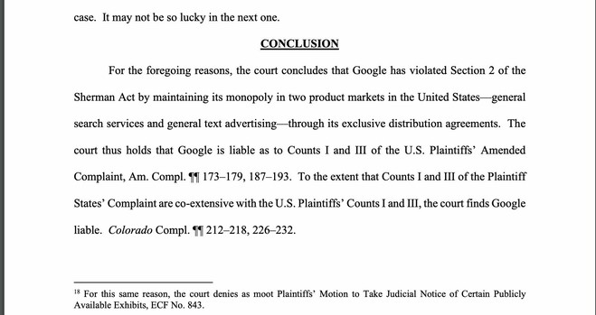CONCLUSION

For the foregoing reasons, the court concludes that Google has violated Section 2 of the Sherman Act by maintaining its monopoly in two product markets in the United States—general search services and general text advertising—through its exclusive distribution agreements. The court thus holds that Google is liable as to Counts I and III of the U.S. Plaintiffs’ Amended Complaint, Am. Compl. 9 173-179, 187-193. To the extent that Counts I and III of the Plaintiff States” Complaint are co-extensive with the U.S. Plaintiffs’ Counts I and III, the court finds Google liable. Colorado Compl. Y 212-218, 226-232. 