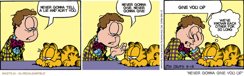 Original Garfield comic from March 15, 1996
Text replaced with lyrics from: ﻿Never Gonna Give You Up

Transcript:
• Never Gonna Tell A Lie And Hurt You
• Never Gonna Give, Never Gonna Give
• Give You Up
• We've Known Each Other For So Long


--------------
Original Text:
• Jon:  That was a terrible date.  We went to the circus.  A clown accused me of copying his suit.
• Garfield:  How low can a clown stoop?