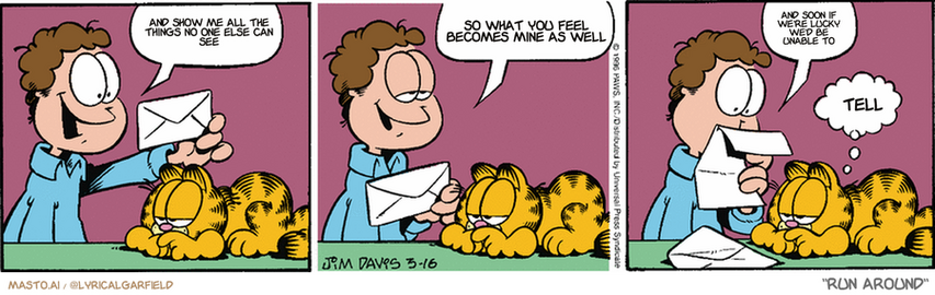 Original Garfield comic from March 16, 1996
Text replaced with lyrics from: Run Around

Transcript:
• And Show Me All The Things No One Else Can See
• So What You Feel Becomes Mine As Well
• And Soon If We're Lucky We'd Be Unable To
• Tell


--------------
Original Text:
• Jon:  A letter from home!  Your family never forgets.  