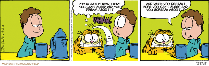 Original Garfield comic from March 26, 1996
Text replaced with lyrics from: Stan

Transcript:
• You Ruined It Now, I Hope You Can't Sleep And You Dream About It
• And When You Dream I Hope You Can't Sleep And You Scream About It


--------------
Original Text:
• Garfield:  BEAN ME!
• *wham!*
• Jon:  Something tells me this isn't your first cup today.