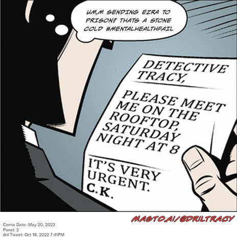 Original Dicktracy comic from May 20, 2022

-------------
Dril Tweet
Oct 18, 2022 7:41PM
-------------
Url
https://twitter.com/dril/status/1582517234617851904
-------------
Transcript:
• Um,M Sending Ezra To Prison? Thats A Stone Cold #Mentalhealthfail
