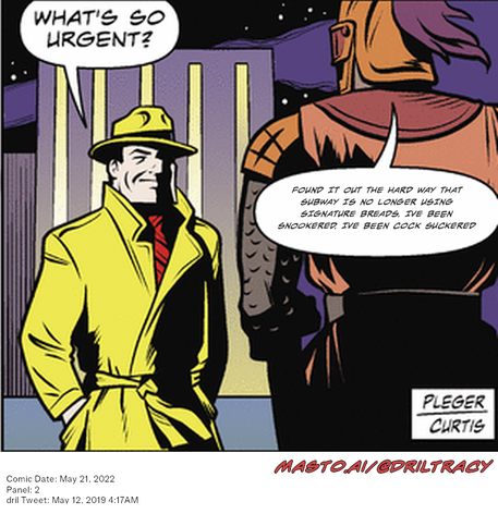 Original Dicktracy comic from May 21, 2022

-------------
Dril Tweet
May 12, 2019 4:17AM
-------------
Url
https://twitter.com/dril/status/1127487976286474241
-------------
Transcript:
• Found It Out The Hard Way That Subway Is No Longer Using Signature Breads. Ive Been Snookered. Ive Been Cock Suckered
