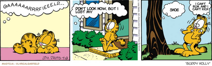 Original Garfield comic from April 8, 1996
Text replaced with lyrics from: Buddy Holly

Transcript:
• Don't Look Now, But I Lost My
• Shoe
• I Can't Run, And I Can't Kick


--------------
Original Text:
• Tree:  Gaaaaaarrrrfieeeeld...  Gaaaarrfieeeld...  Cliiimb me.
• Garfield:  NO!