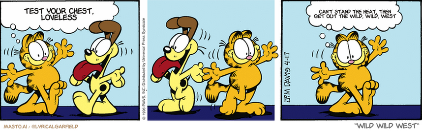 Original Garfield comic from April 17, 1996
Text replaced with lyrics from: ﻿Wild Wild West

Transcript:
• Test Your Chest, Loveless
• Can't Stand The Heat, Then Get Out The Wild, Wild, West


--------------
Original Text:
• Garfield:  Odie and I are going to be more friendly.  Not with each other, of course.