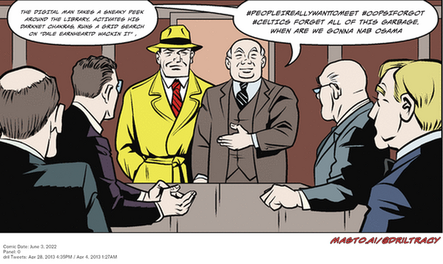 Original Dicktracy comic from June 3, 2022

-------------
Dril Tweets
Apr 28, 2013 4:35PM
Apr 4, 2013 1:27AM
-------------
Urls
https://twitter.com/dril/status/328608399115816961
https://twitter.com/dril/status/319682704117489664
-------------
Transcript:
• #Peopleireallywanttomeet #Oopsiforgot #Celtics Forget All Of This Garbage. When Are We Gonna Nab Osama
• The Digital Man Takes A Sneaky Peek Around The Library,. Activates His Darknet Chakras, Runs A Grid Search On 