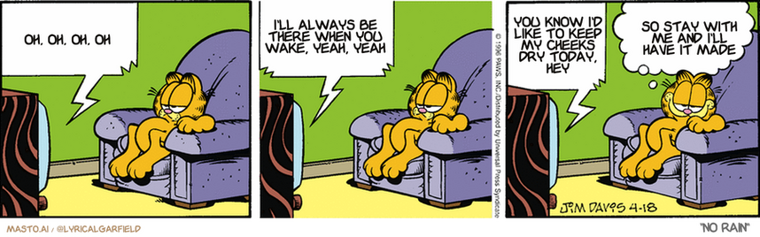 Original Garfield comic from April 18, 1996
Text replaced with lyrics from: ﻿No Rain

Transcript:
• Oh, Oh, Oh, Oh
• I'll Always Be There When You Wake, Yeah, Yeah
• You Know I'd Like To Keep My Cheeks Dry Today, Hey
• So Stay With Me And I'll Have It Made


--------------
Original Text:
• TV:  Today I'll be preparing my special 