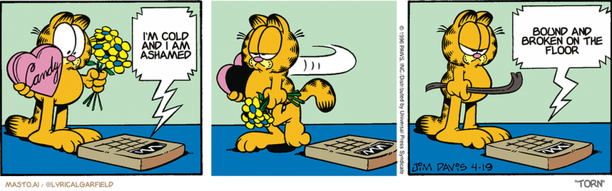 Original Garfield comic from April 19, 1996
Text replaced with lyrics from: Torn

Transcript:
• I'm Cold And I Am Ashamed
• Bound And Broken On The Floor


--------------
Original Text:
• Scale:  Sorry, I don't take bribes.  Now THREATS, I take. Hop on skinny.